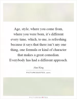 Age, style, where you come from, where you were born, it’s different every time, which, to me, is refreshing because it says that there isn’t any one thing, one formula or kind of character that makes a great comedian. Everybody has had a different approach Picture Quote #1