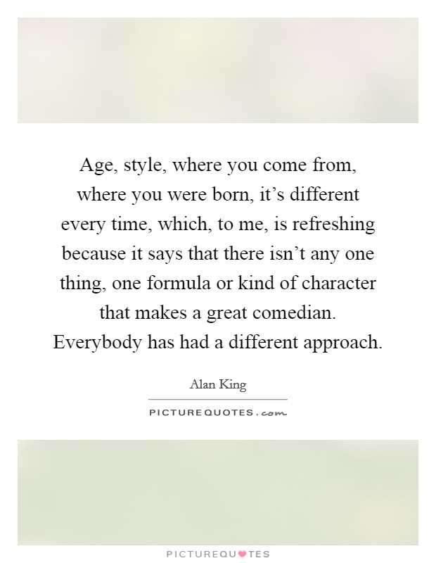 Age, style, where you come from, where you were born, it's different every time, which, to me, is refreshing because it says that there isn't any one thing, one formula or kind of character that makes a great comedian. Everybody has had a different approach. Picture Quote #1