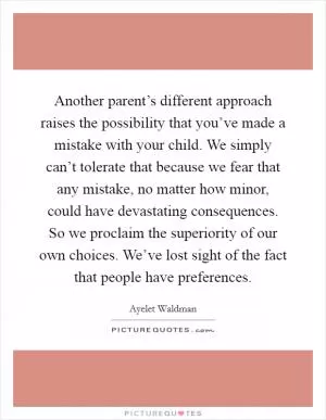 Another parent’s different approach raises the possibility that you’ve made a mistake with your child. We simply can’t tolerate that because we fear that any mistake, no matter how minor, could have devastating consequences. So we proclaim the superiority of our own choices. We’ve lost sight of the fact that people have preferences Picture Quote #1