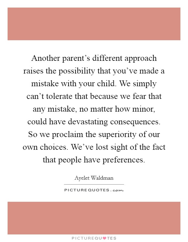 Another parent's different approach raises the possibility that you've made a mistake with your child. We simply can't tolerate that because we fear that any mistake, no matter how minor, could have devastating consequences. So we proclaim the superiority of our own choices. We've lost sight of the fact that people have preferences. Picture Quote #1