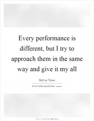 Every performance is different, but I try to approach them in the same way and give it my all Picture Quote #1