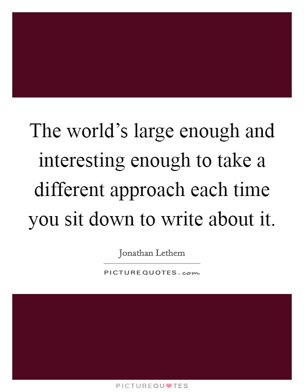 The world's large enough and interesting enough to take a different approach each time you sit down to write about it. Picture Quote #1