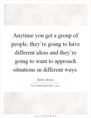 Anytime you get a group of people, they’re going to have different ideas and they’re going to want to approach situations in different ways Picture Quote #1