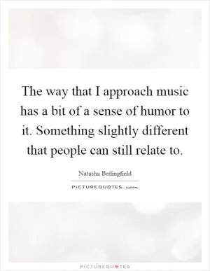The way that I approach music has a bit of a sense of humor to it. Something slightly different that people can still relate to Picture Quote #1