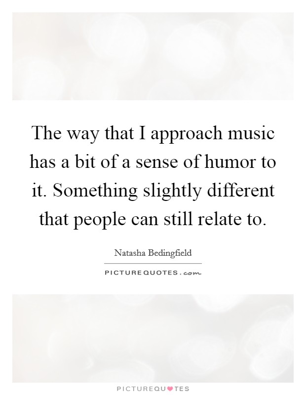 The way that I approach music has a bit of a sense of humor to it. Something slightly different that people can still relate to. Picture Quote #1