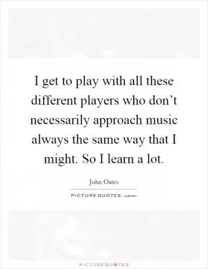 I get to play with all these different players who don’t necessarily approach music always the same way that I might. So I learn a lot Picture Quote #1