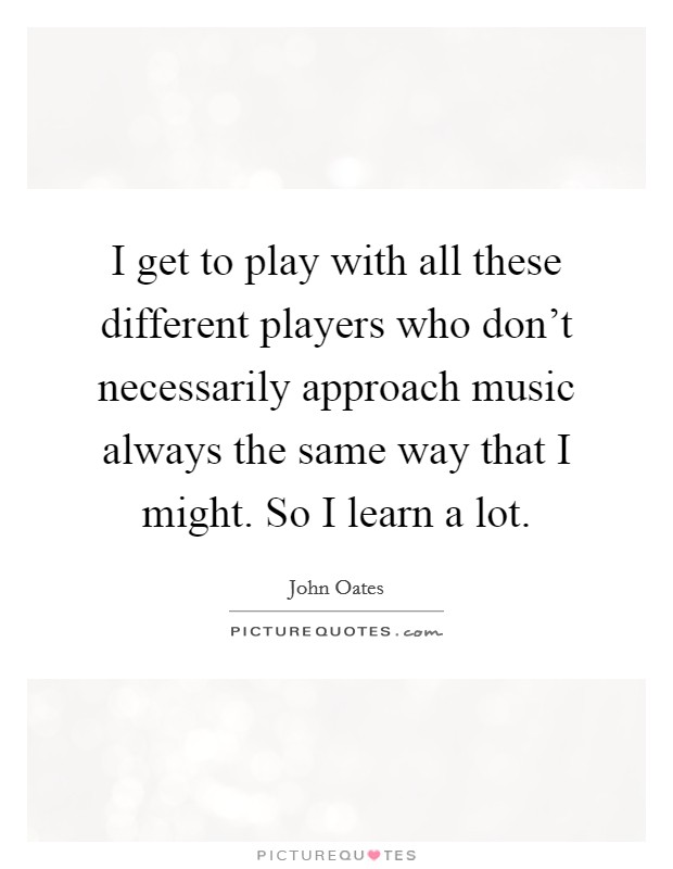 I get to play with all these different players who don't necessarily approach music always the same way that I might. So I learn a lot. Picture Quote #1