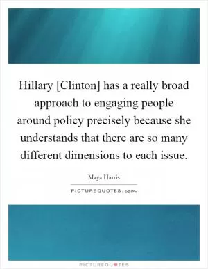 Hillary [Clinton] has a really broad approach to engaging people around policy precisely because she understands that there are so many different dimensions to each issue Picture Quote #1