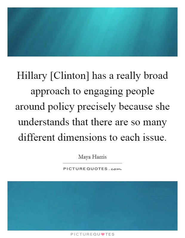 Hillary [Clinton] has a really broad approach to engaging people around policy precisely because she understands that there are so many different dimensions to each issue. Picture Quote #1