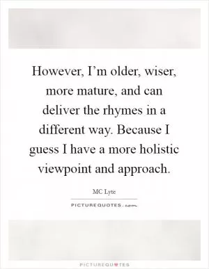 However, I’m older, wiser, more mature, and can deliver the rhymes in a different way. Because I guess I have a more holistic viewpoint and approach Picture Quote #1