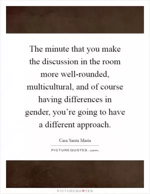 The minute that you make the discussion in the room more well-rounded, multicultural, and of course having differences in gender, you’re going to have a different approach Picture Quote #1