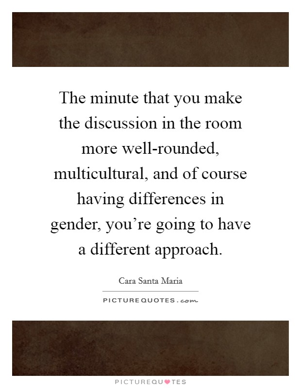 The minute that you make the discussion in the room more well-rounded, multicultural, and of course having differences in gender, you're going to have a different approach. Picture Quote #1