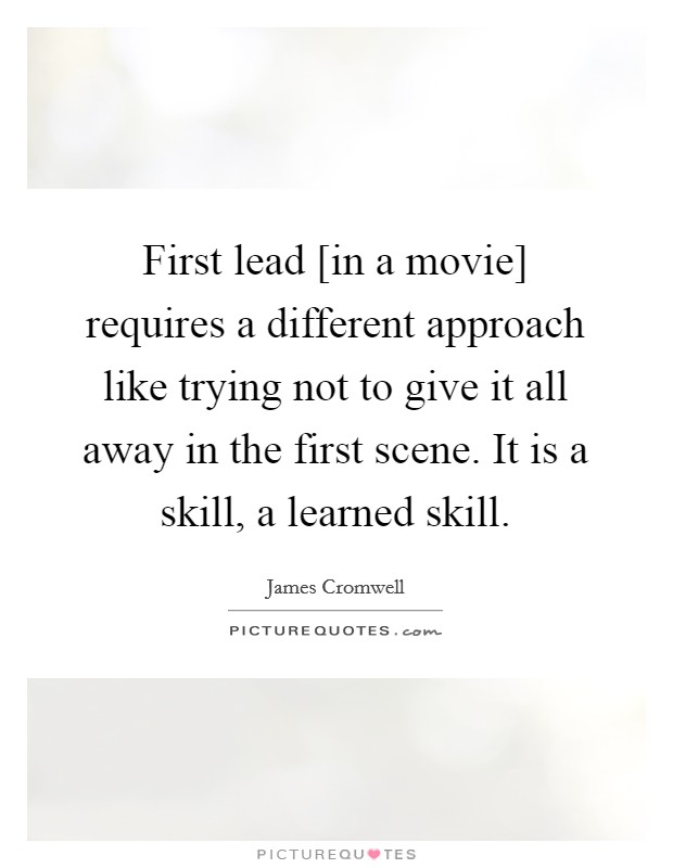 First lead [in a movie] requires a different approach like trying not to give it all away in the first scene. It is a skill, a learned skill. Picture Quote #1