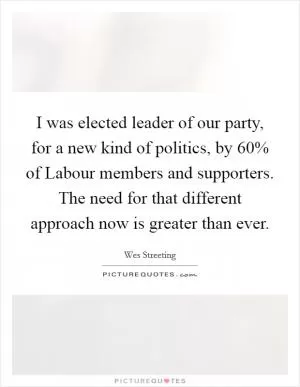 I was elected leader of our party, for a new kind of politics, by 60% of Labour members and supporters. The need for that different approach now is greater than ever Picture Quote #1
