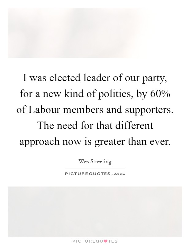 I was elected leader of our party, for a new kind of politics, by 60% of Labour members and supporters. The need for that different approach now is greater than ever. Picture Quote #1
