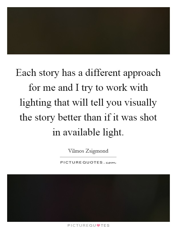 Each story has a different approach for me and I try to work with lighting that will tell you visually the story better than if it was shot in available light. Picture Quote #1