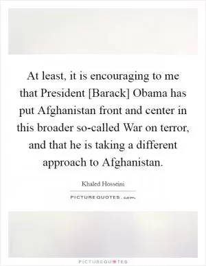 At least, it is encouraging to me that President [Barack] Obama has put Afghanistan front and center in this broader so-called War on terror, and that he is taking a different approach to Afghanistan Picture Quote #1