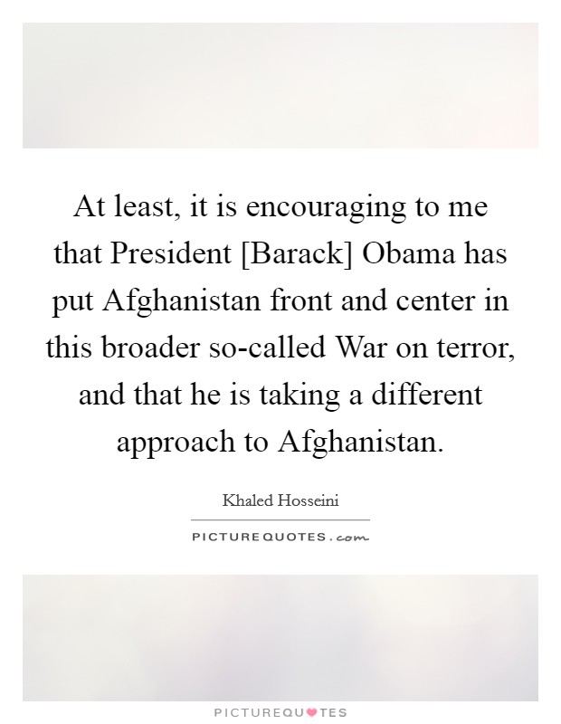 At least, it is encouraging to me that President [Barack] Obama has put Afghanistan front and center in this broader so-called War on terror, and that he is taking a different approach to Afghanistan. Picture Quote #1