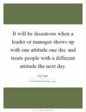 It will be disastrous when a leader or manager shows up with one attitude one day and treats people with a different attitude the next day Picture Quote #1
