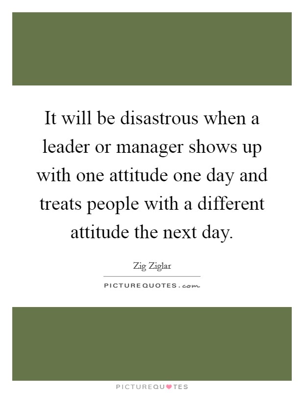 It will be disastrous when a leader or manager shows up with one attitude one day and treats people with a different attitude the next day. Picture Quote #1