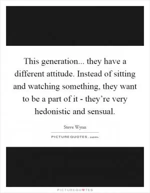 This generation... they have a different attitude. Instead of sitting and watching something, they want to be a part of it - they’re very hedonistic and sensual Picture Quote #1