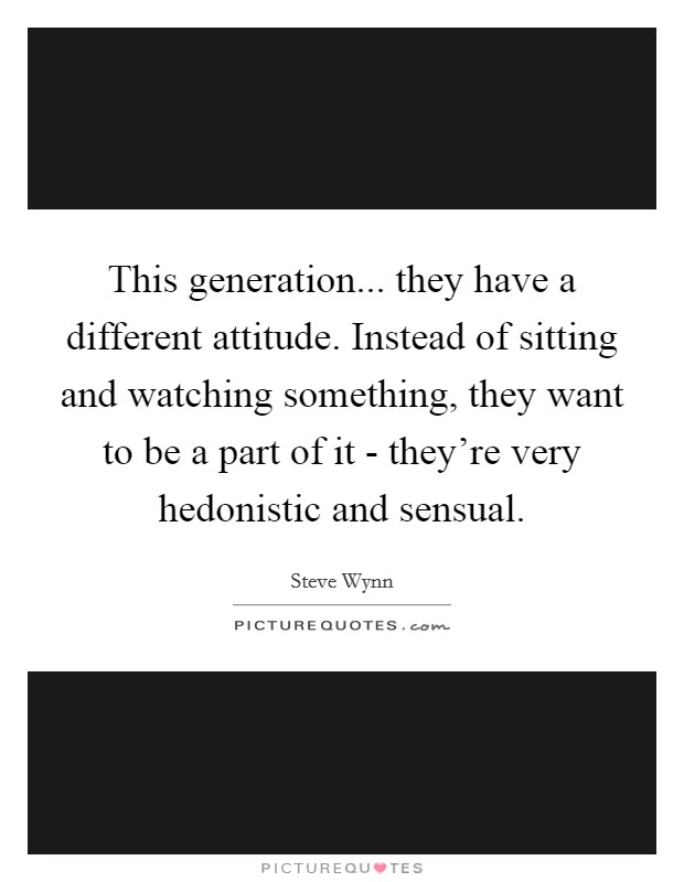 This generation... they have a different attitude. Instead of sitting and watching something, they want to be a part of it - they're very hedonistic and sensual. Picture Quote #1