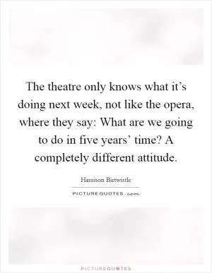 The theatre only knows what it’s doing next week, not like the opera, where they say: What are we going to do in five years’ time? A completely different attitude Picture Quote #1