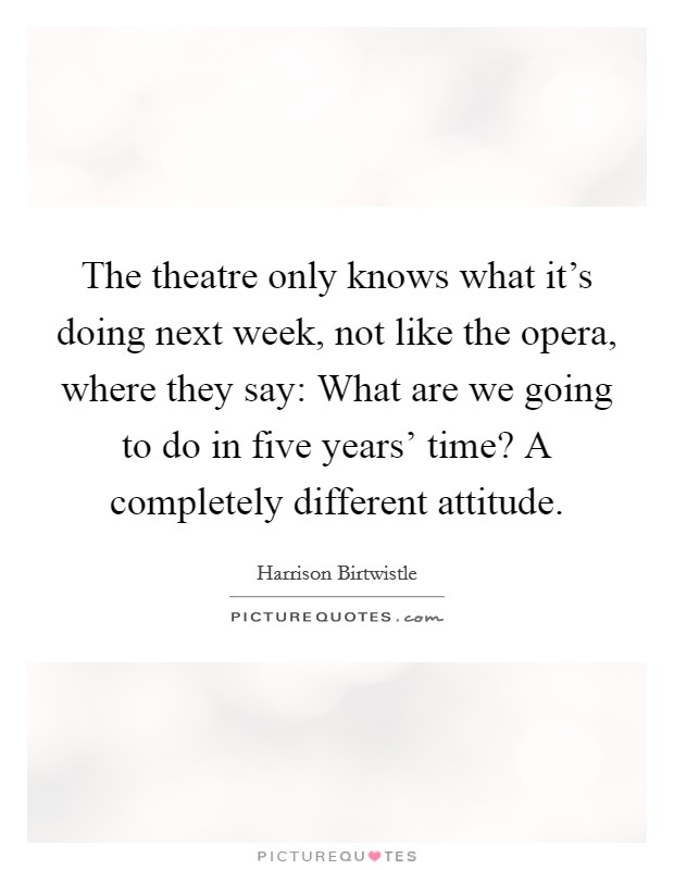 The theatre only knows what it's doing next week, not like the opera, where they say: What are we going to do in five years' time? A completely different attitude. Picture Quote #1