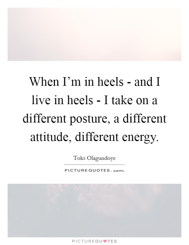 When I'm in heels - and I live in heels - I take on a different posture, a different attitude, different energy. Picture Quote #1