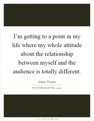 I’m getting to a point in my life where my whole attitude about the relationship between myself and the audience is totally different Picture Quote #1