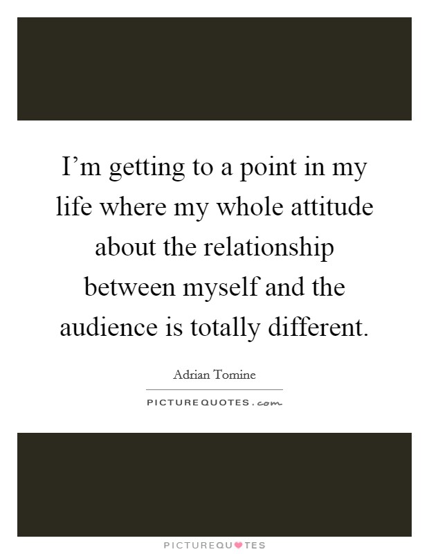 I'm getting to a point in my life where my whole attitude about the relationship between myself and the audience is totally different. Picture Quote #1