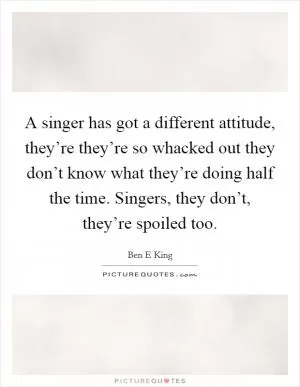 A singer has got a different attitude, they’re they’re so whacked out they don’t know what they’re doing half the time. Singers, they don’t, they’re spoiled too Picture Quote #1