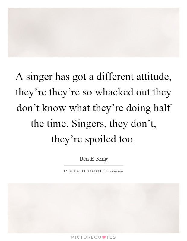 A singer has got a different attitude, they're they're so whacked out they don't know what they're doing half the time. Singers, they don't, they're spoiled too. Picture Quote #1
