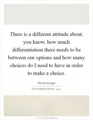 There is a different attitude about, you know, how much differentiation there needs to be between our options and how many choices do I need to have in order to make a choice Picture Quote #1