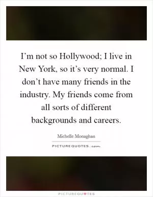 I’m not so Hollywood; I live in New York, so it’s very normal. I don’t have many friends in the industry. My friends come from all sorts of different backgrounds and careers Picture Quote #1