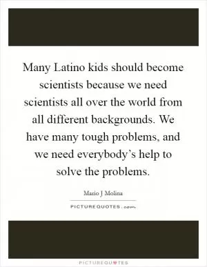 Many Latino kids should become scientists because we need scientists all over the world from all different backgrounds. We have many tough problems, and we need everybody’s help to solve the problems Picture Quote #1