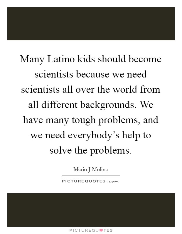 Many Latino kids should become scientists because we need scientists all over the world from all different backgrounds. We have many tough problems, and we need everybody's help to solve the problems. Picture Quote #1