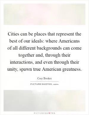 Cities can be places that represent the best of our ideals: where Americans of all different backgrounds can come together and, through their interactions, and even through their unity, spawn true American greatness Picture Quote #1