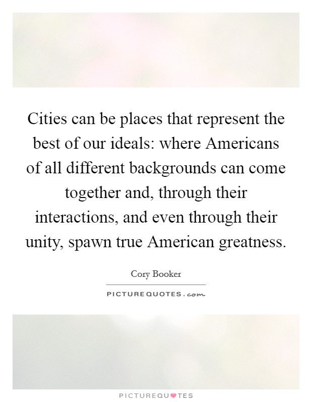 Cities can be places that represent the best of our ideals: where Americans of all different backgrounds can come together and, through their interactions, and even through their unity, spawn true American greatness. Picture Quote #1