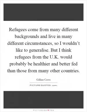 Refugees come from many different backgrounds and live in many different circumstances, so I wouldn’t like to generalise. But I think refugees from the U.K. would probably be healthier and better fed than those from many other countries Picture Quote #1