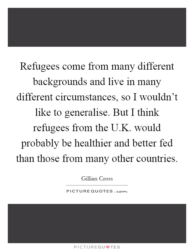 Refugees come from many different backgrounds and live in many different circumstances, so I wouldn't like to generalise. But I think refugees from the U.K. would probably be healthier and better fed than those from many other countries. Picture Quote #1