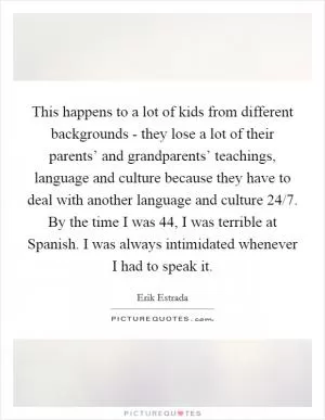 This happens to a lot of kids from different backgrounds - they lose a lot of their parents’ and grandparents’ teachings, language and culture because they have to deal with another language and culture 24/7. By the time I was 44, I was terrible at Spanish. I was always intimidated whenever I had to speak it Picture Quote #1