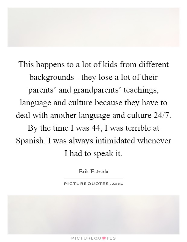 This happens to a lot of kids from different backgrounds - they lose a lot of their parents' and grandparents' teachings, language and culture because they have to deal with another language and culture 24/7. By the time I was 44, I was terrible at Spanish. I was always intimidated whenever I had to speak it. Picture Quote #1