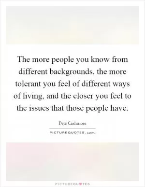 The more people you know from different backgrounds, the more tolerant you feel of different ways of living, and the closer you feel to the issues that those people have Picture Quote #1