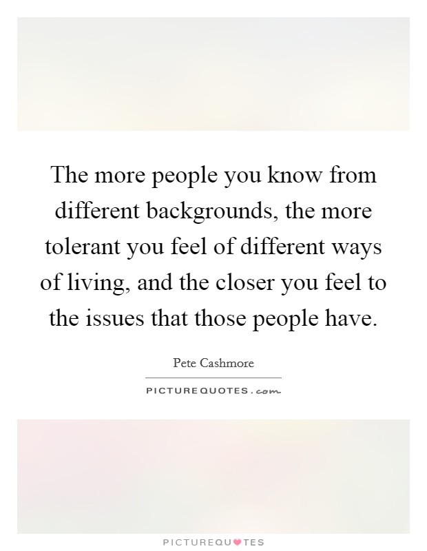 The more people you know from different backgrounds, the more tolerant you feel of different ways of living, and the closer you feel to the issues that those people have. Picture Quote #1