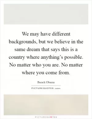 We may have different backgrounds, but we believe in the same dream that says this is a country where anything’s possible. No matter who you are. No matter where you come from Picture Quote #1