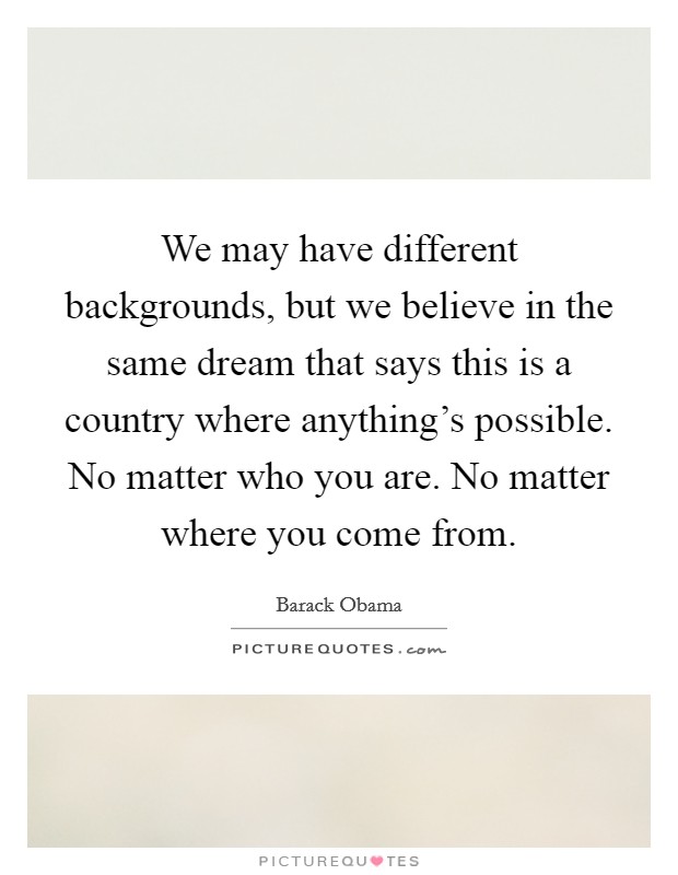 We may have different backgrounds, but we believe in the same dream that says this is a country where anything's possible. No matter who you are. No matter where you come from. Picture Quote #1