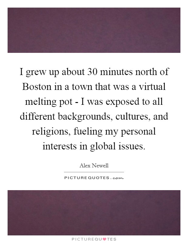 I grew up about 30 minutes north of Boston in a town that was a virtual melting pot - I was exposed to all different backgrounds, cultures, and religions, fueling my personal interests in global issues. Picture Quote #1