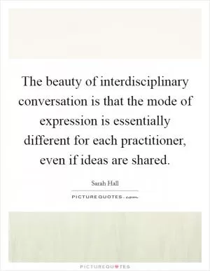 The beauty of interdisciplinary conversation is that the mode of expression is essentially different for each practitioner, even if ideas are shared Picture Quote #1