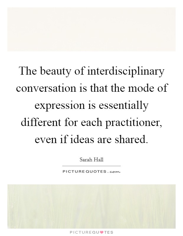 The beauty of interdisciplinary conversation is that the mode of expression is essentially different for each practitioner, even if ideas are shared. Picture Quote #1